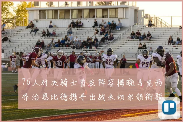 76人对决骑士首发阵容揭晓马克西乔治恩比德携手出战米切尔领衔骑士