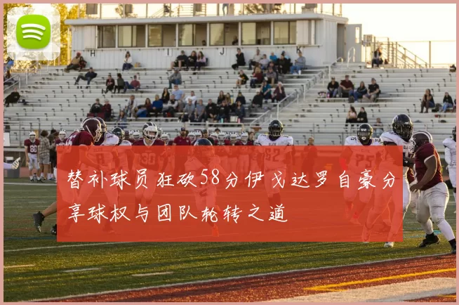 替补球员狂砍58分伊戈达罗自豪分享球权与团队轮转之道