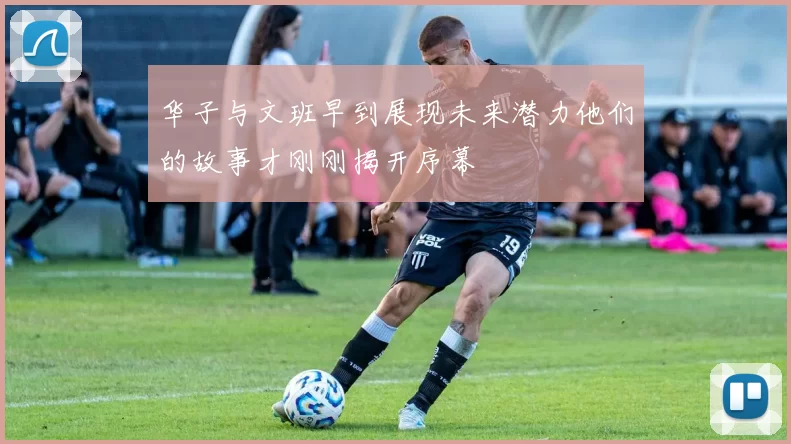 华子与文班早到展现未来潜力他们的故事才刚刚揭开序幕