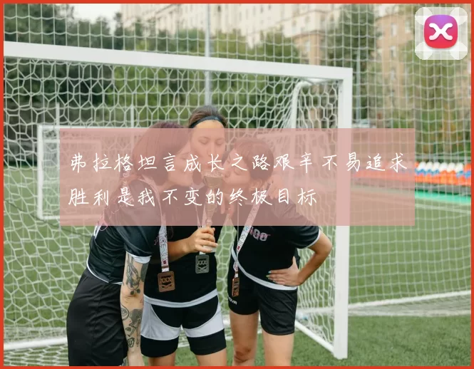 弗拉格坦言成长之路艰辛不易追求胜利是我不变的终极目标