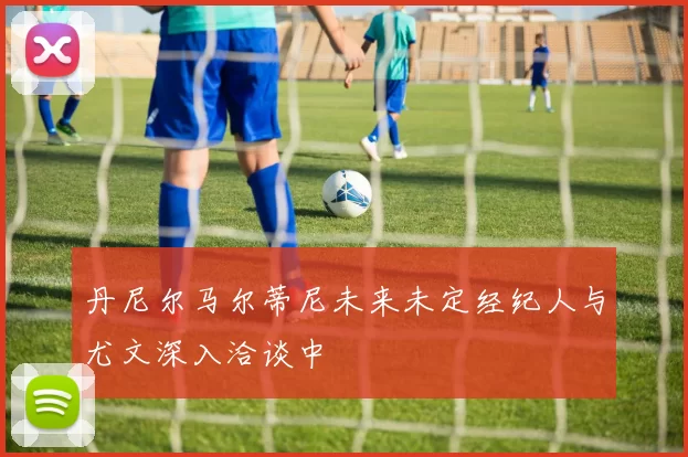 丹尼尔马尔蒂尼未来未定经纪人与尤文深入洽谈中