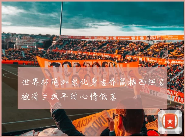 世界杯范加尔化身吉乔鼠梅西坦言被荷兰扳平时心情低落
