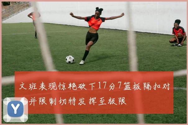 文班表现惊艳砍下17分7篮板隔扣对手并限制切特发挥至极限