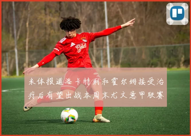 米体报道洛卡特利和霍尔姆接受治疗后有望出战本周末尤文意甲联赛