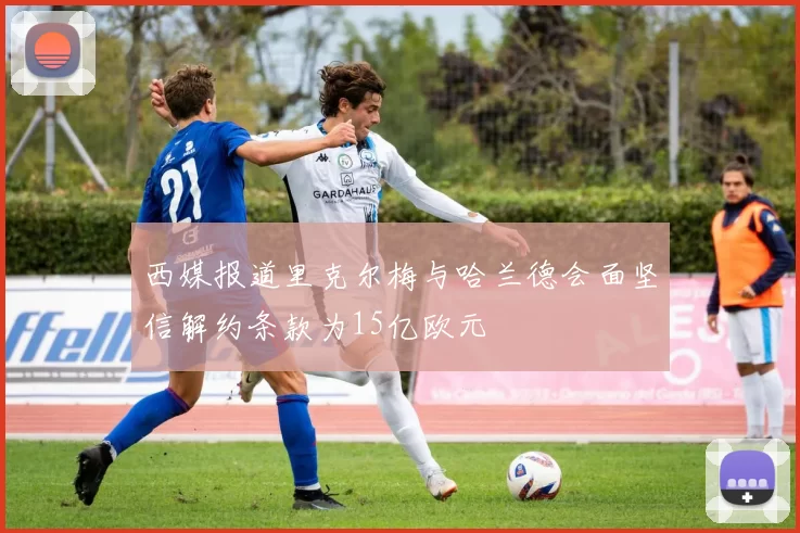 西媒报道里克尔梅与哈兰德会面坚信解约条款为15亿欧元