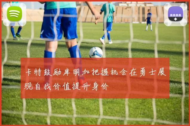 卡特鼓励库明加把握机会在勇士展现自我价值提升身价
