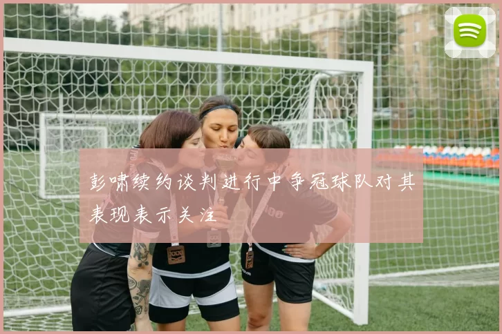 彭啸续约谈判进行中争冠球队对其表现表示关注