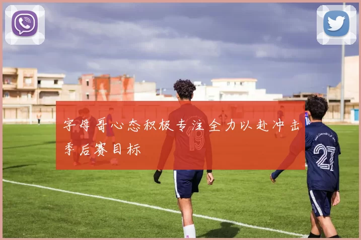 字母哥心态积极专注全力以赴冲击季后赛目标