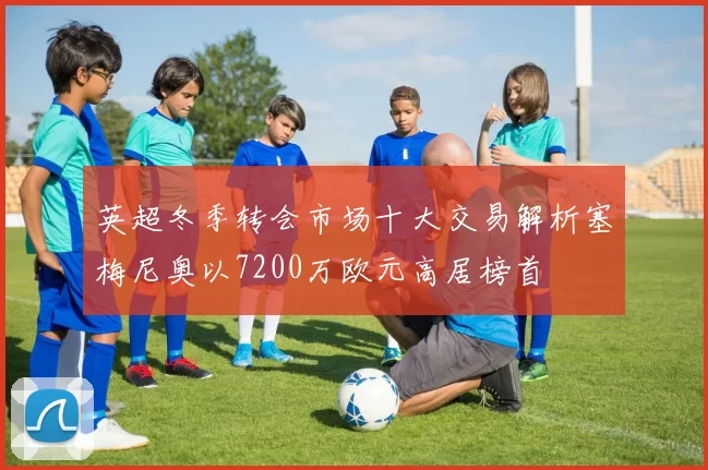 英超冬季转会市场十大交易解析塞梅尼奥以7200万欧元高居榜首